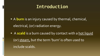 Introduction
▪ A burn is an injury caused by thermal, chemical,
electrical, (or) radiation energy.
▪ A scald is a burn caused by contact with a hot liquid
(or) steam, but the term 'burn' is often used to
include scalds.
 