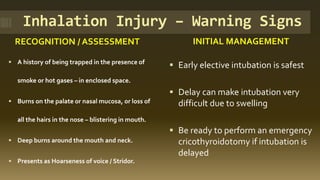 Inhalation Injury – Warning Signs
RECOGNITION / ASSESSMENT INITIAL MANAGEMENT
▪ A history of being trapped in the presence of
smoke or hot gases – in enclosed space.
▪ Burns on the palate or nasal mucosa, or loss of
all the hairs in the nose – blistering in mouth.
▪ Deep burns around the mouth and neck.
▪ Presents as Hoarseness of voice / Stridor.
▪ Early elective intubation is safest
▪ Delay can make intubation very
difficult due to swelling
▪ Be ready to perform an emergency
cricothyroidotomy if intubation is
delayed
 