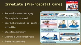 Immediate [Pre-hospital Care]
▪ Remove from source of injury
▪ Clothing to be removed
▪ Cool the burn wound – 10 - 20mts –
no cold H2o
▪ Check for other injury
▪ Cleaning & Chemoprophylaxis
▪ Ensure rescuer safety
 