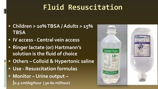 Fluid Resuscitation
▪ Children > 10%TBSA / Adults > 15%
TBSA
▪ IV access - Central vein access
▪ Ringer lactate (or) Hartmann’s
solution is the fluid of choice
▪ Others – Colloid & Hypertonic saline
▪ Use - Resuscitation formulas
▪ Monitor – Urine output –
{0.5-1ml/kg/hour | 30-60 ml/hour}
 