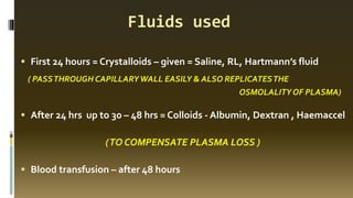 Fluids used
▪ First 24 hours = Crystalloids – given = Saline, RL, Hartmann’s fluid
( PASSTHROUGH CAPILLARYWALL EASILY & ALSO REPLICATESTHE
OSMOLALITY OF PLASMA)
▪ After 24 hrs up to 30 – 48 hrs = Colloids - Albumin, Dextran , Haemaccel
(TO COMPENSATE PLASMA LOSS )
▪ Blood transfusion – after 48 hours
 