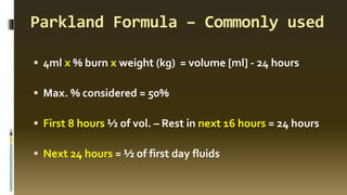 Parkland Formula – Commonly used
▪ 4ml x % burn x weight (kg) = volume [ml] - 24 hours
▪ Max. % considered = 50%
▪ First 8 hours ½ of vol. – Rest in next 16 hours = 24 hours
▪ Next 24 hours = ½ of first day fluids
 