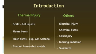 Introduction
Thermal Injury Others
- Scald – hot liquids
- Flame burns
- Flash burns – exp. Gas / Alcohol
- Contact burns – hot metals
- Electrical injury
- Chemical burns
- Cold injury
- Ionizing Radiation
- Sun burns
 