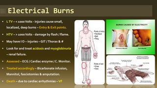 Electrical Burns
▪ LTV – < 1000Volts - injuries cause small,
localized, deep burns – Entry & Exit points.
▪ HTV – > 1000Volts - damage by flash / flame.
▪ May have I O – injuries – GIT /Thorax & #
▪ Look for and treat acidosis and myoglobinuria
– renal failure.
▪ Assessed – ECG / Cardiac enzyme / C. Monitor.
▪ Treated accordingly – Bicarbonate infusion,
Mannitol, fasciotomies & amputation.
▪ Death – due to cardiac arrhythmias –VF
 