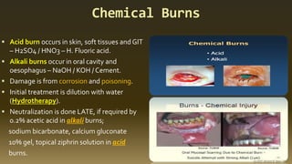 Chemical Burns
▪ Acid burn occurs in skin, soft tissues and GIT
– H2SO4 / HNO3 – H. Fluoric acid.
▪ Alkali burns occur in oral cavity and
oesophagus – NaOH / KOH / Cement.
▪ Damage is from corrosion and poisoning.
▪ Initial treatment is dilution with water
(Hydrotherapy).
▪ Neutralization is done LATE, if required by
0.2% acetic acid in alkali burns;
sodium bicarbonate, calcium gluconate
10% gel, topical ziphrin solution in acid
burns.
 