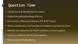 Question Time
▪ Classify burns & Identify the burn zones.
▪ Explain the pathophysiology of burns.
▪ Enumerate 4 differences between SPT & DPT burns.
▪ Name 4 dangers & 4 warning signs of inhalation injury due to burns.
▪ Mention the assessment & Fluid R methods in a burn's patient.
▪ List any 4 criteria to admit a burns patient.
▪ Write a note on Escharotomy.
 