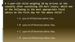 A 1-year-old child weighing 10 kg arrives at the
casualty after sustaining 15% burn injury. Which one
of the following is the most appropriate fluid
advice on the first day for the above child? –
▪ A 500 ml of Dextrose saline / day.
▪ B 1000 ml of Dextrose saline / day.
▪ C 1500 ml of Dextrose saline / day.
▪ D 2000 ml of Dextrose saline / day.
 
