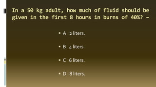 In a 50 kg adult, how much of fluid should be
given in the first 8 hours in burns of 40%? –
▪ A 2 liters.
▪ B 4 liters.
▪ C 6 liters.
▪ D 8 liters.
 