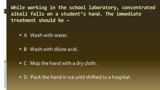 While working in the school laboratory, concentrated
alkali falls on a student’s hand. The immediate
treatment should be –
▪ A Wash with water.
▪ B Wash with dilute acid.
▪ C Mop the hand with a dry cloth.
▪ D Pack the hand in ice until shifted to a hospital.
 