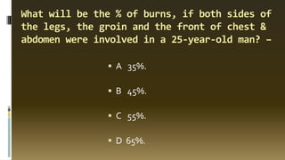 What will be the % of burns, if both sides of
the legs, the groin and the front of chest &
abdomen were involved in a 25-year-old man? –
▪ A 35%.
▪ B 45%.
▪ C 55%.
▪ D 65%.
 
