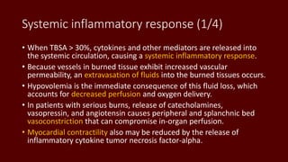 Systemic inflammatory response (1/4)
• When TBSA > 30%, cytokines and other mediators are released into
the systemic circulation, causing a systemic inflammatory response.
• Because vessels in burned tissue exhibit increased vascular
permeability, an extravasation of fluids into the burned tissues occurs.
• Hypovolemia is the immediate consequence of this fluid loss, which
accounts for decreased perfusion and oxygen delivery.
• In patients with serious burns, release of catecholamines,
vasopressin, and angiotensin causes peripheral and splanchnic bed
vasoconstriction that can compromise in-organ perfusion.
• Myocardial contractility also may be reduced by the release of
inflammatory cytokine tumor necrosis factor-alpha.
 