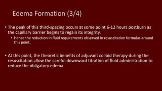 Edema Formation (3/4)
• The peak of this third-spacing occurs at some point 6-12 hours postburn as
the capillary barrier begins to regain its integrity.
• Hence the reduction in fluid requirements observed in resuscitation formulas around
this point.
• At this point, the theoretic benefits of adjuvant colloid therapy during the
resuscitation allow the careful downward titration of fluid administration to
reduce the obligatory edema.
 