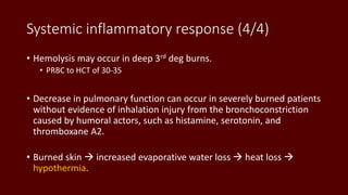 Systemic inflammatory response (4/4)
• Hemolysis may occur in deep 3rd deg burns.
• PRBC to HCT of 30-35
• Decrease in pulmonary function can occur in severely burned patients
without evidence of inhalation injury from the bronchoconstriction
caused by humoral actors, such as histamine, serotonin, and
thromboxane A2.
• Burned skin  increased evaporative water loss  heat loss 
hypothermia.
 