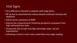 Vital Signs
• Very difficult to interpret in patients with large burns.
• BP ok due to catecholamine release despite extensive intravascular
depletion.
• Edema limits usefulness of NIBP.
• Arterial line measurements limited by peripheral vasospasm from
high-cathecolamine state.
• Tachycardic due to pain and high adrenergic state, not just
hypovolemia.
• Following a trend is much more useful than any single reading.
 