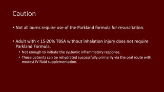 Caution
• Not all burns require use of the Parkland formula for resuscitation.
• Adult with < 15-20% TBSA without inhalation injury does not require
Parkland Formula.
• Not enough to initiate the systemic inflammatory response.
• These patients can be rehydrated successfully primarily via the oral route with
modest IV fluid supplementation.
 