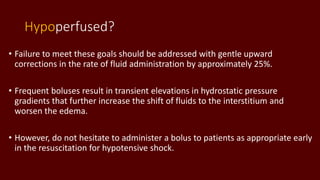 Hypoperfused?
• Failure to meet these goals should be addressed with gentle upward
corrections in the rate of fluid administration by approximately 25%.
• Frequent boluses result in transient elevations in hydrostatic pressure
gradients that further increase the shift of fluids to the interstitium and
worsen the edema.
• However, do not hesitate to administer a bolus to patients as appropriate early
in the resuscitation for hypotensive shock.
 
