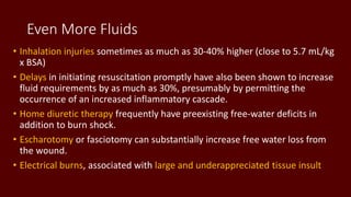 Even More Fluids
• Inhalation injuries sometimes as much as 30-40% higher (close to 5.7 mL/kg
x BSA)
• Delays in initiating resuscitation promptly have also been shown to increase
fluid requirements by as much as 30%, presumably by permitting the
occurrence of an increased inflammatory cascade.
• Home diuretic therapy frequently have preexisting free-water deficits in
addition to burn shock.
• Escharotomy or fasciotomy can substantially increase free water loss from
the wound.
• Electrical burns, associated with large and underappreciated tissue insult
 