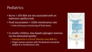 Pediatrics
• Burns < 15% BSA are not associated with an
extensive capillary leak.
• Fluid resuscitation = 150% maintenance rate
• And continuous monitoring of fluid status.
• In smaller children, low hepatic glycogen reserves
can be exhausted quickly:
• Hypoglycemia is a threat. Monitor every 4-6 hrs.
• Ringer lactate solution with 5% dextrose should be
added at a maintenance rate.
 