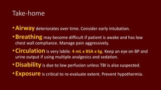 Take-home
•Airway deteriorates over time. Consider early intubation.
•Breathing may become difficult if patient is awake and has low
chest wall compliance. Manage pain aggressively.
•Circulation is very labile. 4 mL x BSA x kg. Keep an eye on BP and
urine output if using multiple analgesics and sedation.
•Disability is due to low perfusion unless TBI is also suspected.
•Exposure is critical to re-evaluate extent. Prevent hypothermia.
 