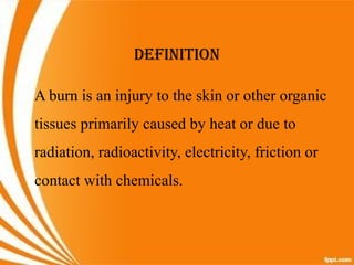 DEFINITION
A burn is an injury to the skin or other organic
tissues primarily caused by heat or due to
radiation, radioactivity, electricity, friction or
contact with chemicals.
 