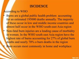 INCIDENCE
According to WHO
• Burns are a global public health problem accounting
for an estimated 195000 deaths annually. The majority
of these occur in low and middle income countries and
almost half occur in the WHO south-east Asia region
• Non-fatal burn injuries are a leading cause of morbidity
in woman. In the WHO south east Asia region have the
highest rate of burns accounting for 27% of global burn
deaths and nearly 70% o burn deaths in the region
• Burn occurs most commonly in home and workplace
 