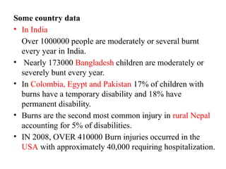 Some country data
• In India
Over 1000000 people are moderately or several burnt
every year in India.
• Nearly 173000 Bangladesh children are moderately or
severely bunt every year.
• In Colombia, Egypt and Pakistan 17% of children with
burns have a temporary disability and 18% have
permanent disability.
• Burns are the second most common injury in rural Nepal
accounting for 5% of disabilities.
• IN 2008, OVER 410000 Burn injuries occurred in the
USA with approximately 40,000 requiring hospitalization.
 