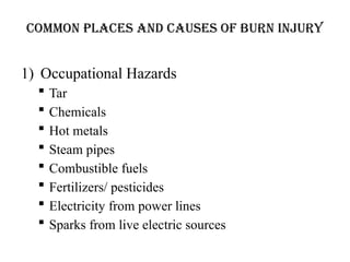 COMMON PLACES AND CAUSES OF BURN INJURY
1) Occupational Hazards
 Tar
 Chemicals
 Hot metals
 Steam pipes
 Combustible fuels
 Fertilizers/ pesticides
 Electricity from power lines
 Sparks from live electric sources
 