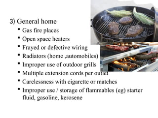 3) General home
 Gas fire places
 Open space heaters
 Frayed or defective wiring
 Radiators (home ,automobiles)
 Improper use of outdoor grills
 Multiple extension cords per outlet
 Carelessness with cigarette or matches
 Improper use / storage of flammables (eg) starter
fluid, gasoline, kerosene
 