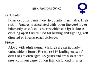 RISK FACTORS (WHO)
a) Gender
Females suffer burns more frequently than males. High
risk in females is associated with open fire cooking or
inherently unsafe cook stores which can ignite loose
clothing open flames used for heating and lighting, self
directed or interpersonal violence.
b)Age
Along with adult woman children are particularly
vulnerable to burns. Burns are 11th
leading cause of
death of children aged 1-9 years and are also the 5th
most common cause of non fatal childhood injuries.
 