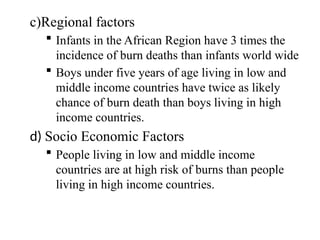 c)Regional factors
 Infants in the African Region have 3 times the
incidence of burn deaths than infants world wide
 Boys under five years of age living in low and
middle income countries have twice as likely
chance of burn death than boys living in high
income countries.
d) Socio Economic Factors
 People living in low and middle income
countries are at high risk of burns than people
living in high income countries.
 