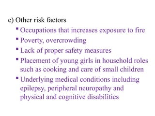 e) Other risk factors
 Occupations that increases exposure to fire
 Poverty, overcrowding
 Lack of proper safety measures
 Placement of young girls in household roles
such as cooking and care of small children
 Underlying medical conditions including
epilepsy, peripheral neuropathy and
physical and cognitive disabilities
 