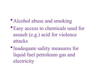 Alcohol abuse and smoking
Easy access to chemicals used for
assault (e.g.) acid for violence
attacks
Inadequate safety measures for
liquid fuel petroleum gas and
electricity
 