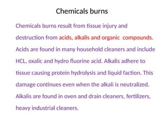 Chemicals burns
Chemicals burns result from tissue injury and
destruction from acids, alkalis and organic compounds.
Acids are found in many household cleaners and include
HCL, oxalic and hydro fluorine acid. Alkalis adhere to
tissue causing protein hydrolysis and liquid faction. This
damage continues even when the alkali is neutralized.
Alkalis are found in oven and drain cleaners, fertilizers,
heavy industrial cleaners.
 