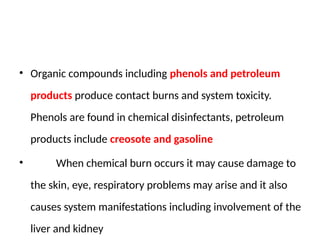 • Organic compounds including phenols and petroleum
products produce contact burns and system toxicity.
Phenols are found in chemical disinfectants, petroleum
products include creosote and gasoline
• When chemical burn occurs it may cause damage to
the skin, eye, respiratory problems may arise and it also
causes system manifestations including involvement of the
liver and kidney
 