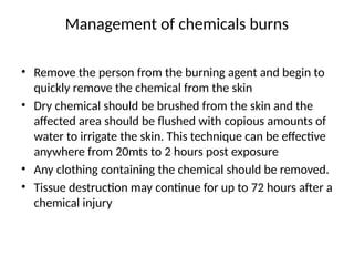 Management of chemicals burns
• Remove the person from the burning agent and begin to
quickly remove the chemical from the skin
• Dry chemical should be brushed from the skin and the
affected area should be flushed with copious amounts of
water to irrigate the skin. This technique can be effective
anywhere from 20mts to 2 hours post exposure
• Any clothing containing the chemical should be removed.
• Tissue destruction may continue for up to 72 hours after a
chemical injury
 
