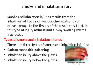 Smoke and inhalation injury
Smoke and inhalation injuries results from the
inhalation of hot air or noxious chemicals and can
cause damage to the tissues of the respiratory tract. In
this type of injury redness and airway swelling edema
may occur.
Types of smoke and inhalation injuries
There are three types of smoke and inhalation injuries:
• Carbon monoxide poisoning:
• Inhalation injury above the glottis
• Inhalation injury below the glottis
 
