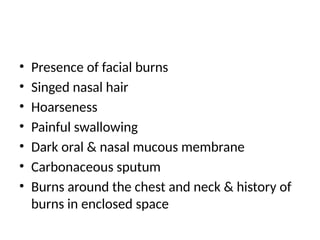 • Presence of facial burns
• Singed nasal hair
• Hoarseness
• Painful swallowing
• Dark oral & nasal mucous membrane
• Carbonaceous sputum
• Burns around the chest and neck & history of
burns in enclosed space
 