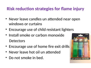 Risk reduction strategies for flame injury
• Never leave candles un attended near open
windows or curtains
• Encourage use of child resistant lighters
• Install smoke or carbon monoxide
Detectors
• Encourage use of home fire exit drills
• Never leave hot oil un attended
• Do not smoke in bed.
 