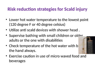 Risk reduction strategies for Scald injury
• Lower hot water temperature to the lowest point
(120 degree F or 40 degree celsius)
• Utilize anti scald devices with shower head .
• Supervise bathing with small children or older
adults or the one with disabilities
• Check temperature of the hot water with back of
the hand always.
• Exercise caution in use of micro waved food and
beverages
 