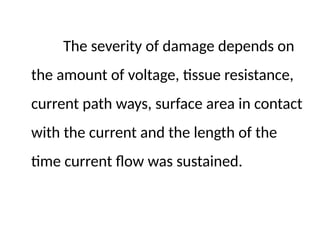 The severity of damage depends on
the amount of voltage, tissue resistance,
current path ways, surface area in contact
with the current and the length of the
time current flow was sustained.
 