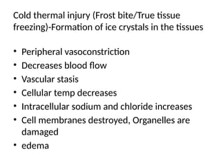 Cold thermal injury (Frost bite/True tissue
freezing)-Formation of ice crystals in the tissues
• Peripheral vasoconstriction
• Decreases blood flow
• Vascular stasis
• Cellular temp decreases
• Intracellular sodium and chloride increases
• Cell membranes destroyed, Organelles are
damaged
• edema
 