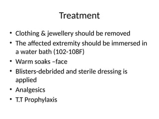 Treatment
• Clothing & jewellery should be removed
• The affected extremity should be immersed in
a water bath (102-108F)
• Warm soaks –face
• Blisters-debrided and sterile dressing is
applied
• Analgesics
• T.T Prophylaxis
 