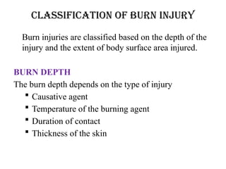 CLASSIFICATION OF BURN INJURY
Burn injuries are classified based on the depth of the
injury and the extent of body surface area injured.
BURN DEPTH
The burn depth depends on the type of injury
 Causative agent
 Temperature of the burning agent
 Duration of contact
 Thickness of the skin
 