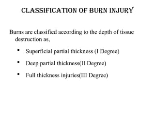 CLASSIFICATION OF BURN INJURY
Burns are classified according to the depth of tissue
destruction as,
 Superficial partial thickness (I Degree)
 Deep partial thickness(II Degree)
 Full thickness injuries(III Degree)
 
