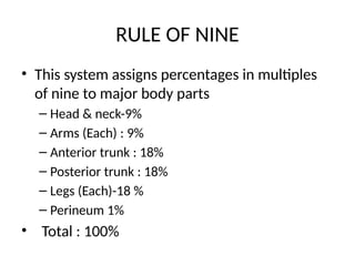 RULE OF NINE
• This system assigns percentages in multiples
of nine to major body parts
– Head & neck-9%
– Arms (Each) : 9%
– Anterior trunk : 18%
– Posterior trunk : 18%
– Legs (Each)-18 %
– Perineum 1%
• Total : 100%
 