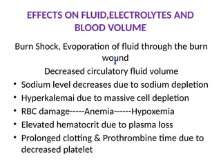 EFFECTS ON FLUID,ELECTROLYTES AND
BLOOD VOLUME
Burn Shock, Evoporation of fluid through the burn
wound
Decreased circulatory fluid volume
• Sodium level decreases due to sodium depletion
• Hyperkalemai due to massive cell depletion
• RBC damage-----Anemia------Hypoxemia
• Elevated hematocrit due to plasma loss
• Prolonged clotting & Prothrombine time due to
decreased platelet
 