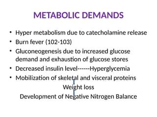METABOLIC DEMANDS
• Hyper metabolism due to catecholamine release
• Burn fever (102-103)
• Gluconeogenesis due to increased glucose
demand and exhaustion of glucose stores
• Decreased insulin level------Hyperglycemia
• Mobilization of skeletal and visceral proteins
Weight loss
Development of Negative Nitrogen Balance
 