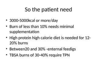 So the patient need
• 3000-5000kcal or more/day
• Burn of less than 10% needs minimal
supplementation
• High protein high calorie diet is needed for 12-
20% burns
• Between20 and 30% -enternal feedigs
• TBSA burns of 30-40% require TPN
 