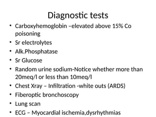 Diagnostic tests
• Carboxyhemoglobin –elevated above 15% Co
poisoning
• Sr electrolytes
• Alk.Phosphatase
• Sr Glucose
• Random urine sodium-Notice whether more than
20meq/l or less than 10meq/l
• Chest Xray – Infiltration -white outs (ARDS)
• Fiberoptic bronchoscopy
• Lung scan
• ECG – Myocardial ischemia,dysrhythmias
 