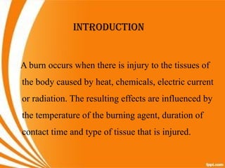 INTRODUCTION
A burn occurs when there is injury to the tissues of
the body caused by heat, chemicals, electric current
or radiation. The resulting effects are influenced by
the temperature of the burning agent, duration of
contact time and type of tissue that is injured.
 